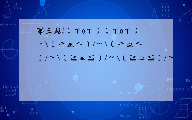 第三题!(ㄒoㄒ)(ㄒoㄒ)~\(≧皿≦)/~\(≧皿≦)/~\(≧皿≦)/~\(≧皿≦)/~