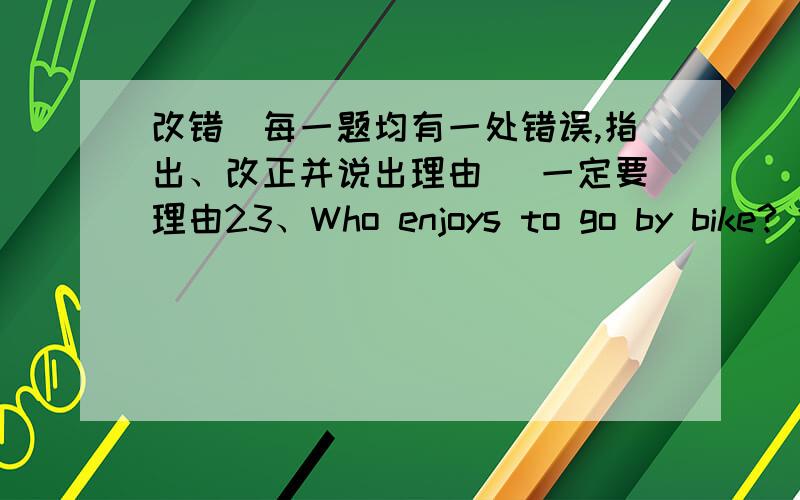 改错（每一题均有一处错误,指出、改正并说出理由） 一定要理由23、Who enjoys to go by bike? 24、This is a useful book. 25、I am busy,I have no time play with you. 26、He is a good student,he always tries finish all his hom