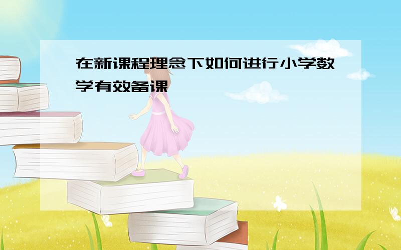 在新课程理念下如何进行小学数学有效备课