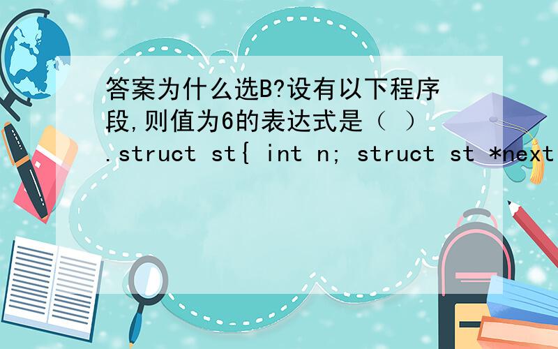 答案为什么选B?设有以下程序段,则值为6的表达式是（ ）.struct st{ int n; struct st *next;};staticstruct st a[3]={5,&a[1],7,&a[2],9,0 },*p;p=&a[0];A p++->n B++p->n C p->n++ D (*p).n++