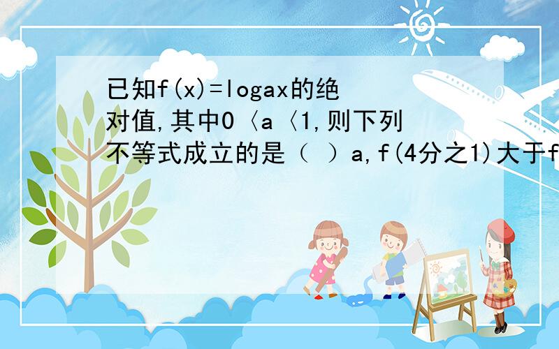 已知f(x)=logax的绝对值,其中0〈a〈1,则下列不等式成立的是（ ）a,f(4分之1)大于f(2)大于f(3分之1)b,f(2)大于f(3分之1)大于f(4分之1)c,f(4分之1)大于f(3分之1)大于f(2)d,f(3分之1)大于f(2)大于f(4分之1)