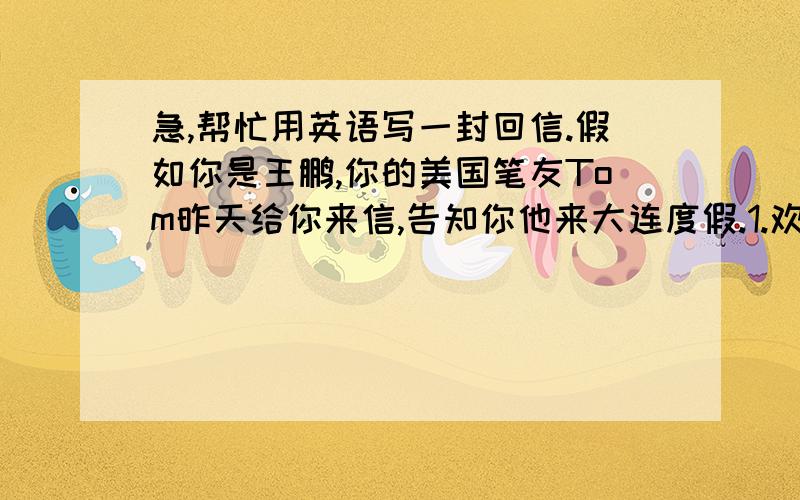 急,帮忙用英语写一封回信.假如你是王鹏,你的美国笔友Tom昨天给你来信,告知你他来大连度假.1.欢迎来大连2.恰好你也有一个月的假期3.在大连可以游泳、钓鱼、爬山、参观城市4.吃各种海鲜5.