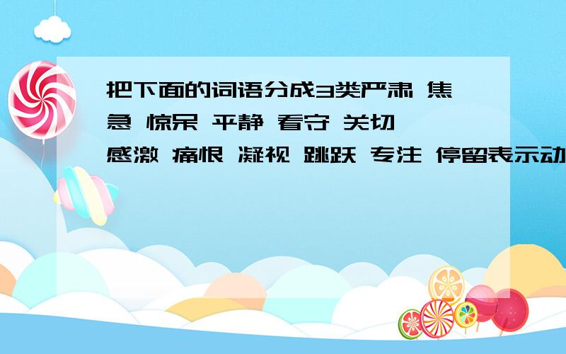 把下面的词语分成3类严肃 焦急 惊呆 平静 看守 关切 感激 痛恨 凝视 跳跃 专注 停留表示动作的：表示心情的：表示神情的：