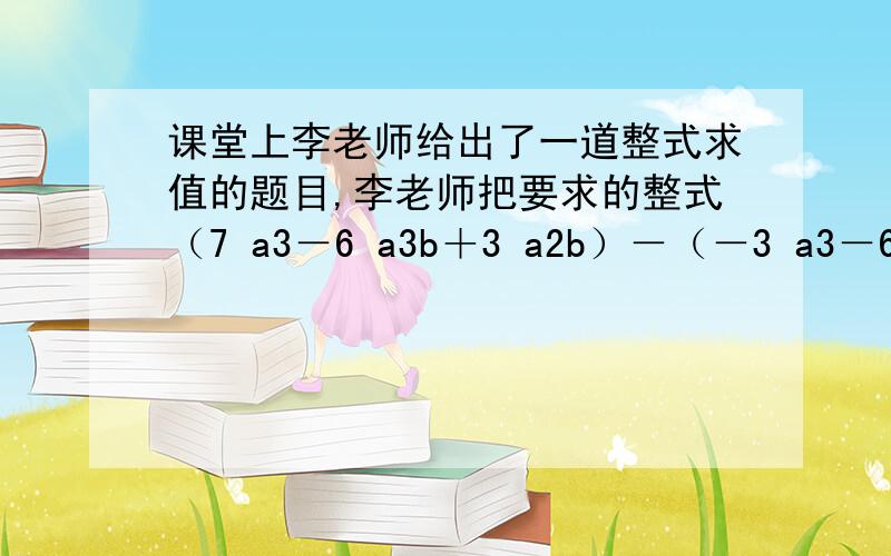 课堂上李老师给出了一道整式求值的题目,李老师把要求的整式（7 a3－6 a3b＋3 a2b）－（－3 a3－6 a3b＋3 a2b＋10 a3－3）写完后,让王红同学顺便给出一组a、b的值,老师自己说答案,当王红说完：“