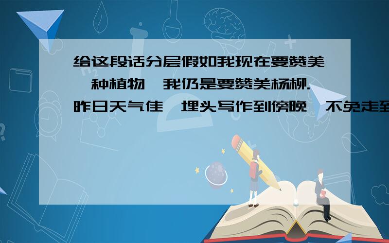 给这段话分层假如我现在要赞美一种植物,我仍是要赞美杨柳.昨日天气佳,埋头写作到傍晚,不免走到西湖边的长椅子里去坐了一会.看见湖岸的杨柳树上,好象挂着几万串嫩绿的珠子,在温暖的春