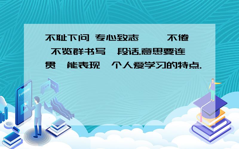 不耻下问 专心致志 孜孜不倦 不览群书写一段话.意思要连贯,能表现一个人爱学习的特点.