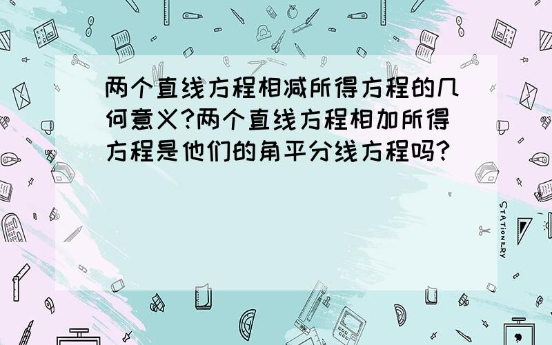 两个直线方程相减所得方程的几何意义?两个直线方程相加所得方程是他们的角平分线方程吗?