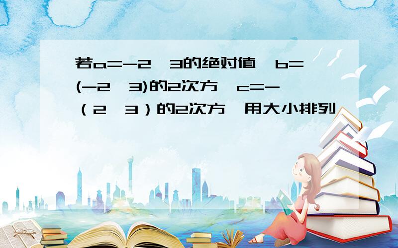 若a=-2*3的绝对值,b=(-2*3)的2次方,c=-（2*3）的2次方,用大小排列