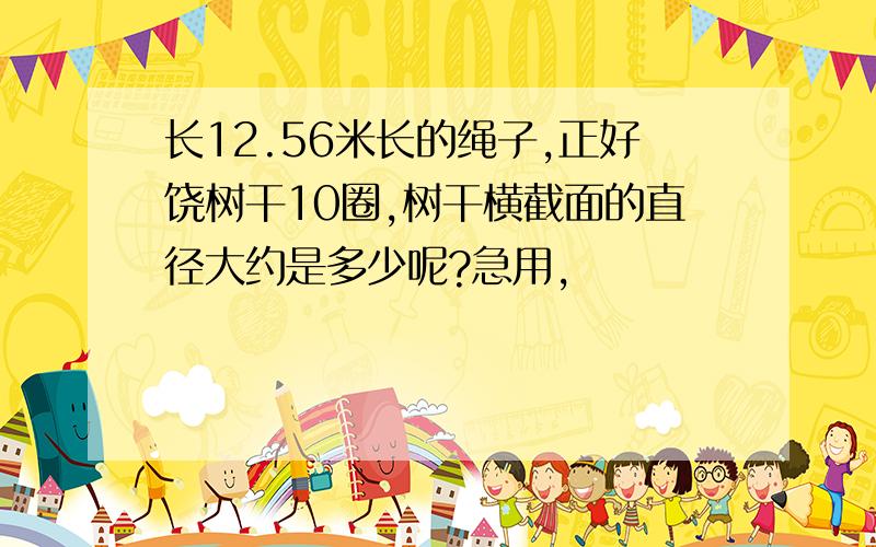 长12.56米长的绳子,正好饶树干10圈,树干横截面的直径大约是多少呢?急用,