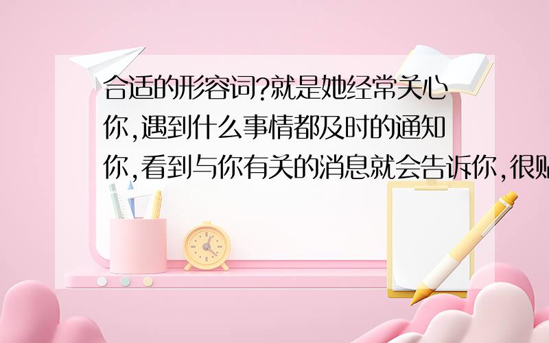 合适的形容词?就是她经常关心你,遇到什么事情都及时的通知你,看到与你有关的消息就会告诉你,很贴心的