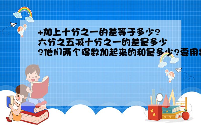 +加上十分之一的差等于多少?六分之五减十分之一的差是多少?他们两个得数加起来的和是多少?要用数字说明,如：六分之五+十分之一=（ ）