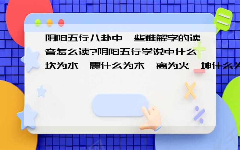 阴阳五行八卦中一些难解字的读音怎么读?阴阳五行学说中什么坎为水,震什么为木,离为火,坤什么为土等等,还有还有十二地支读法,需要详细的拼音!