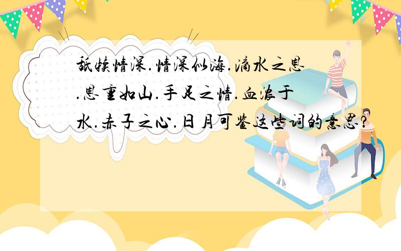 舐犊情深.情深似海.滴水之恩.恩重如山.手足之情.血浓于水.赤子之心.日月可鉴这些词的意思?