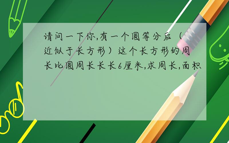 请问一下你,有一个圆等分后（近似于长方形）这个长方形的周长比圆周长长长6厘米,求周长,面积