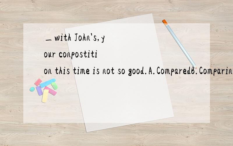 _with John's,your conpostition this time is not so good.A.ComparedB.ComparingC.Having comparedD.To compare