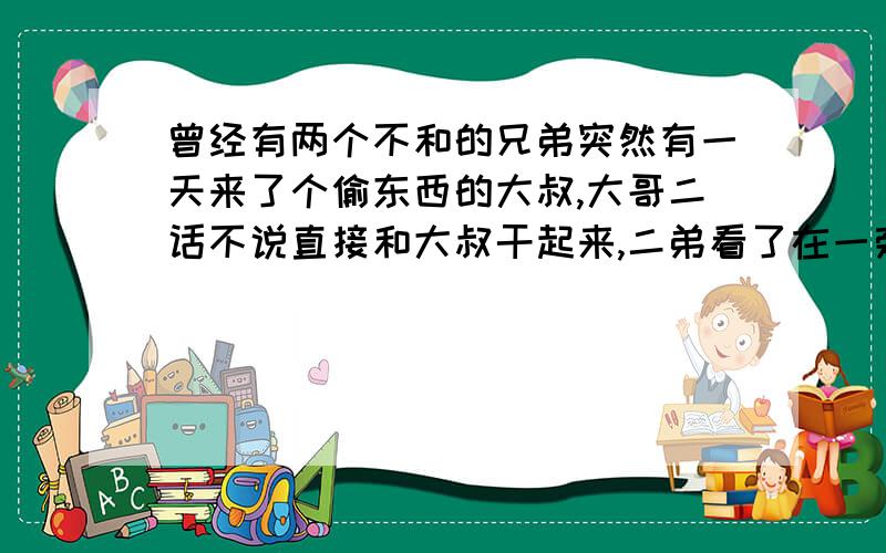 曾经有两个不和的兄弟突然有一天来了个偷东西的大叔,大哥二话不说直接和大叔干起来,二弟看了在一旁暗暗偷笑,等大哥把大叔打跑,早已是筋疲力尽,这时二弟二话不说趁你病拿你命,一棍把