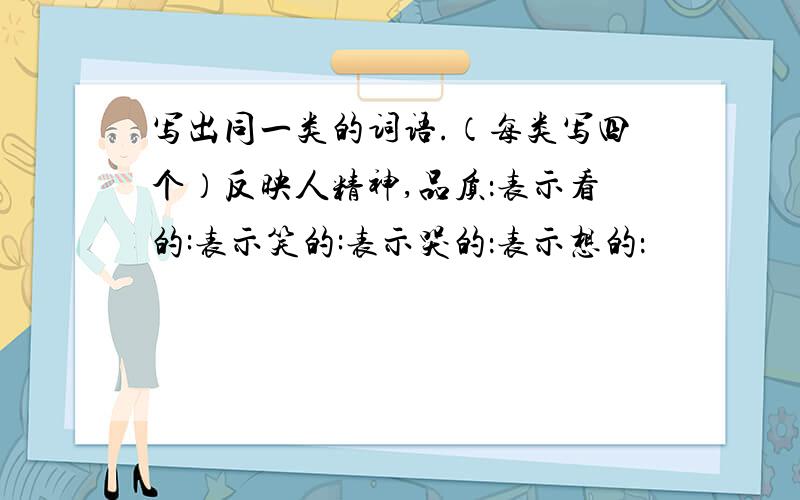 写出同一类的词语.（每类写四个）反映人精神,品质：表示看的:表示笑的:表示哭的：表示想的：