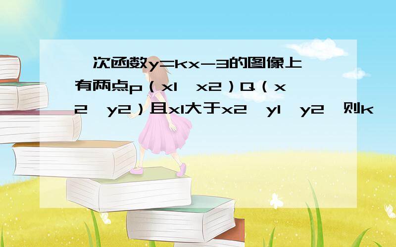 一次函数y=kx-3的图像上有两点p（x1,x2）Q（x2,y2）且x1大于x2,y1＜y2,则k