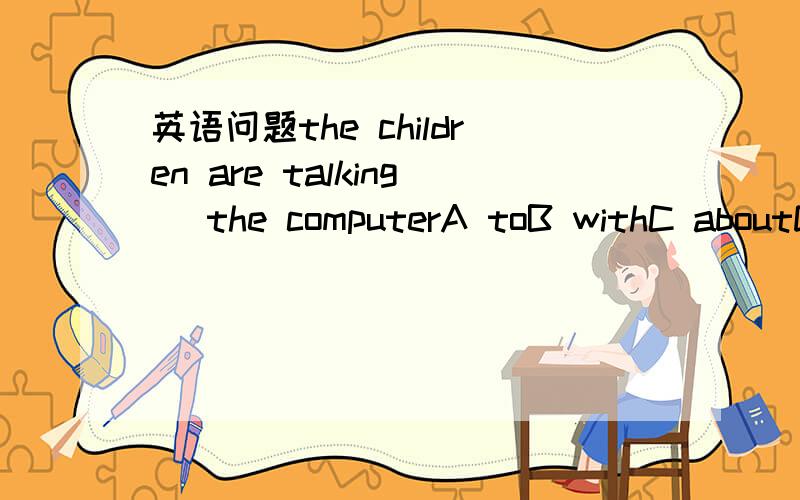 英语问题the children are talking_ the computerA toB withC aboutD for很难过的告诉你们都不对