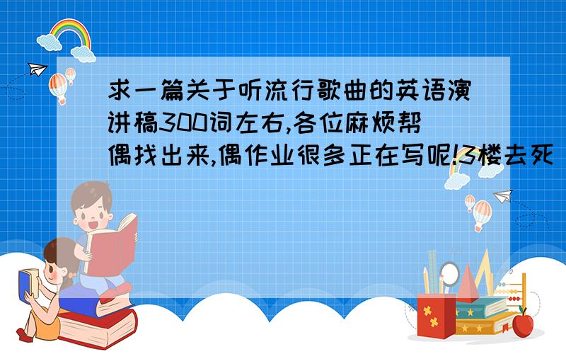 求一篇关于听流行歌曲的英语演讲稿300词左右,各位麻烦帮偶找出来,偶作业很多正在写呢!3楼去死