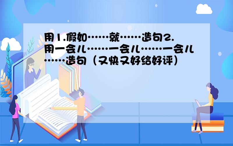 用1.假如……就……造句2.用一会儿……一会儿……一会儿……造句（又快又好给好评）