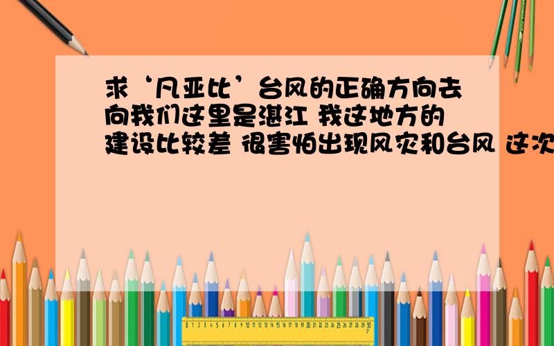 求‘凡亚比’台风的正确方向去向我们这里是湛江 我这地方的建设比较差 很害怕出现风灾和台风 这次又出现‘凡亚比’台风 很担心会走向这里来 这台风它的去向是哪里啊?大概多久会度过