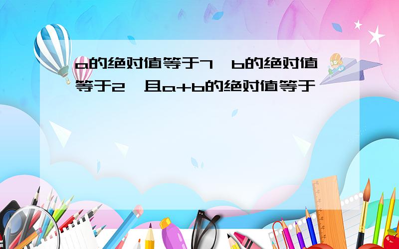 a的绝对值等于7,b的绝对值等于2,且a+b的绝对值等于…