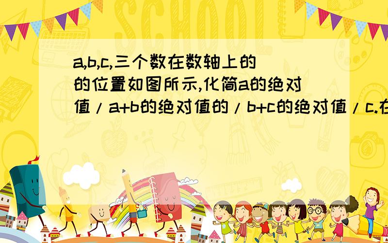 a,b,c,三个数在数轴上的的位置如图所示,化简a的绝对值/a+b的绝对值的/b+c的绝对值/c.在数轴上,c在0的左边,a、b在0的右边