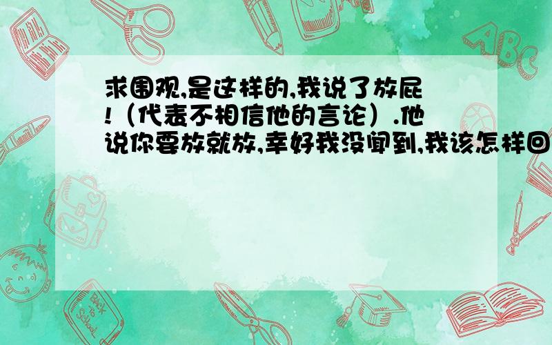 求围观,是这样的,我说了放屁!（代表不相信他的言论）.他说你要放就放,幸好我没闻到,我该怎样回答!