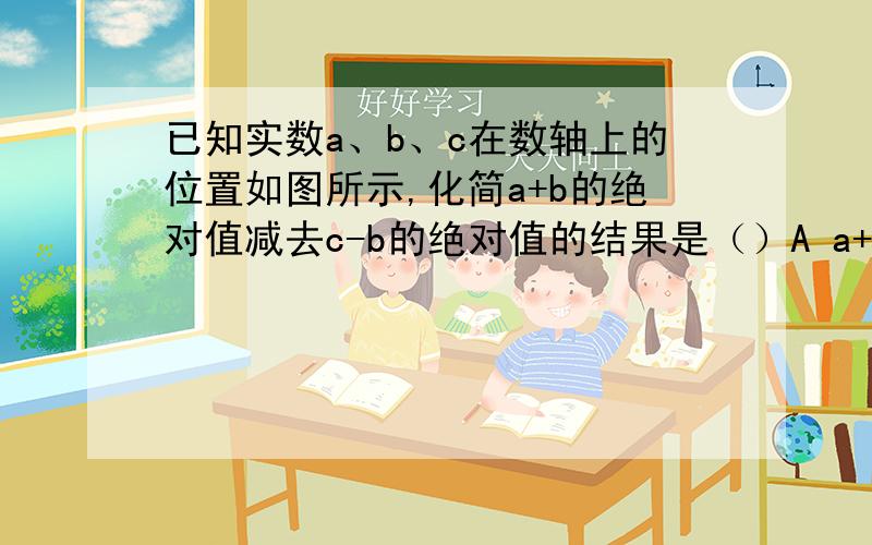 已知实数a、b、c在数轴上的位置如图所示,化简a+b的绝对值减去c-b的绝对值的结果是（）A a+cB -a-2b+cC a+2b-cD -a-c