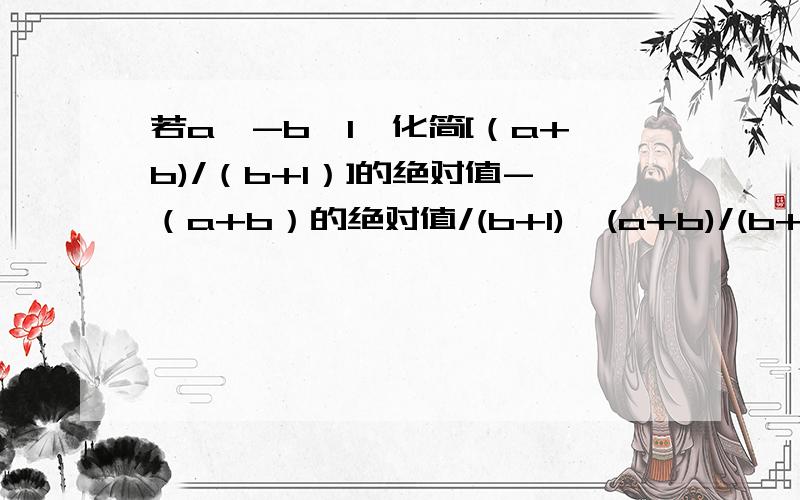 若a＜-b＜1,化简[（a+b)/（b+1）]的绝对值-（a+b）的绝对值/(b+1)÷(a+b)/(b+1)的值（求过程）