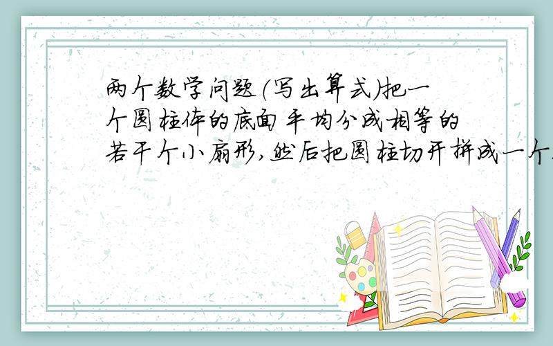 两个数学问题（写出算式）把一个圆柱体的底面平均分成相等的若干个小扇形,然后把圆柱切开拼成一个近似的长方体,拼成后的长方体表面积增加了400平方厘米,已知圆柱的高是20cm,求圆柱的