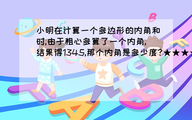 小明在计算一个多边形的内角和时,由于粗心多算了一个内角,结果得1345,那个内角是多少度?★★★★★★如题,可以不写过程,就要得数就好了