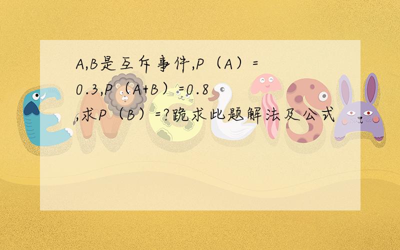 A,B是互斥事件,P（A）=0.3,P（A+B）=0.8,求P（B）=?跪求此题解法及公式