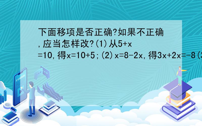 下面移项是否正确?如果不正确,应当怎样改?(1)从5+x=10,得x=10+5;(2)x=8-2x,得3x+2x=-8(3)从3x-5,得3x+2x=-5 (4)从=-5x+1,得5x+2;(5)从1-2x=-3x,得3x-2x=-1第四题：从2=-5x+1，得5x=1+2