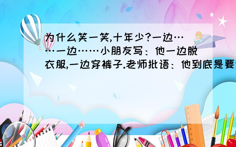 为什么笑一笑,十年少?一边……一边……小朋友写：他一边脱衣服,一边穿裤子.老师批语：他到底是要脱还是要穿啊?其中小朋友写：我的其中一只左脚受伤了.老师批语：你是蜈蚣吗?陆陆续续