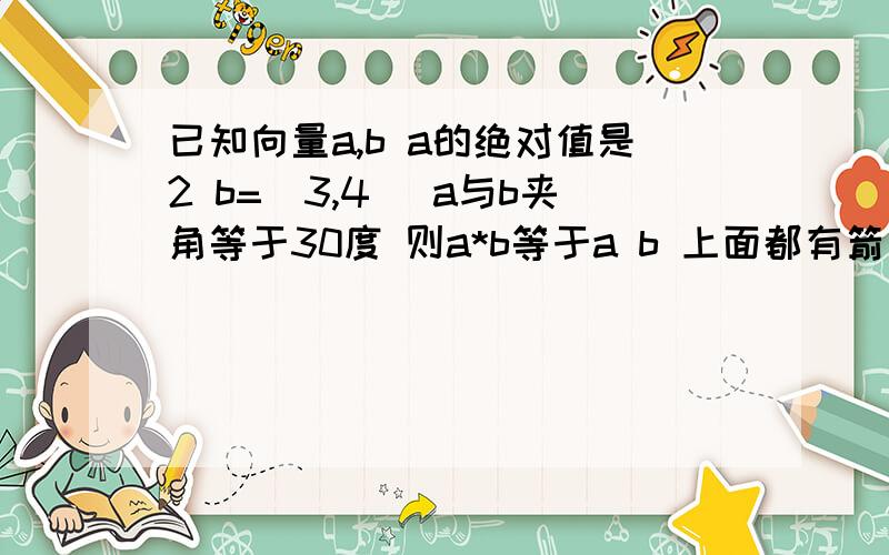 已知向量a,b a的绝对值是2 b=(3,4 )a与b夹角等于30度 则a*b等于a b 上面都有箭头3Q very much