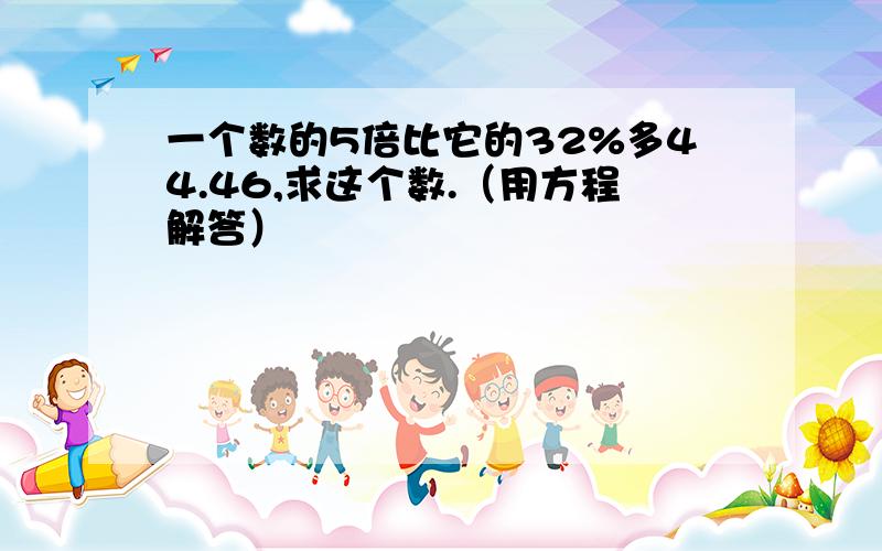 一个数的5倍比它的32%多44.46,求这个数.（用方程解答）