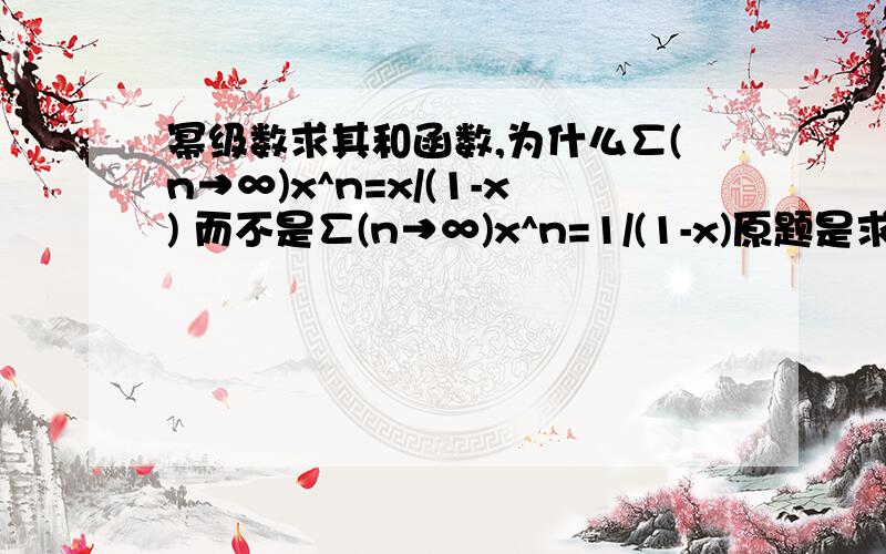 幂级数求其和函数,为什么∑(n→∞)x^n=x/(1-x) 而不是∑(n→∞)x^n=1/(1-x)原题是求∑n*x^(n-1) 的和函数 解法是先积分求得∑(n→∞)x^n=x/(1-x) 再求导,为什么是∑(n→∞)x^n=x/(1-x) 而不是∑(n→∞)x^n=1/(