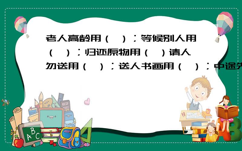 老人高龄用（ ）；等候别人用（ ）；归还原物用（ ）请人勿送用（ ）；送人书画用（ ）；中途先走用（ ）；