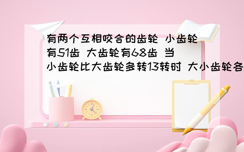 有两个互相咬合的齿轮 小齿轮有51齿 大齿轮有68齿 当小齿轮比大齿轮多转13转时 大小齿轮各转多少齿?急用 要算式!