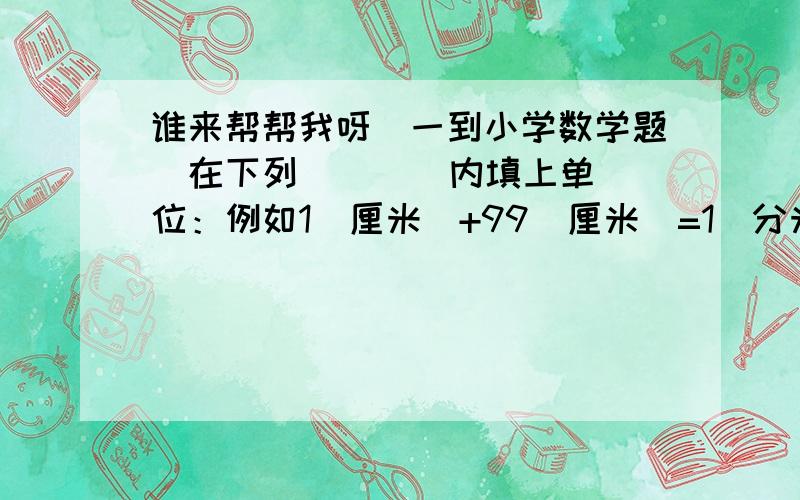 谁来帮帮我呀（一到小学数学题）在下列（    ）内填上单位：例如1（厘米）+99（厘米）=1（分米）1（   ）+3（   ）=1（   ）1（   ）+11（    ）=1（   ）