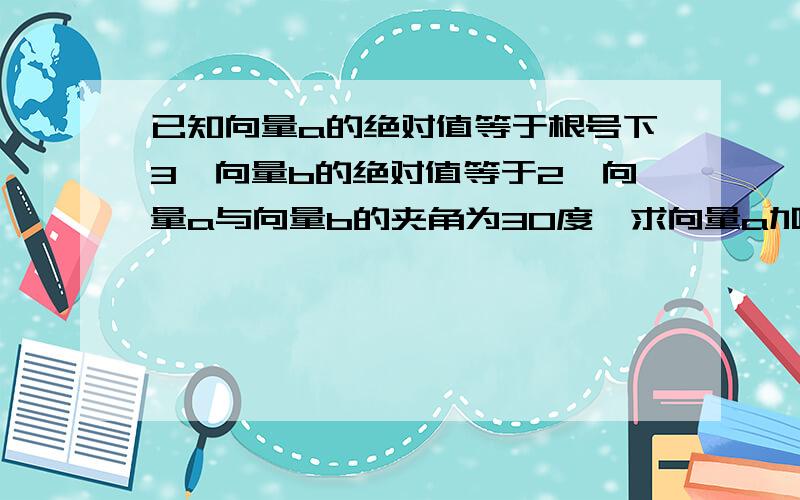 已知向量a的绝对值等于根号下3,向量b的绝对值等于2,向量a与向量b的夹角为30度,求向量a加向量b的模.