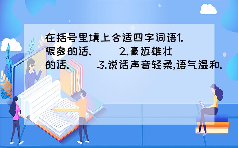 在括号里填上合适四字词语1.很多的话.（ ）2.豪迈雄壮的话.（ ）3.说话声音轻柔,语气温和.（ ）4.为讨人喜欢或骗人的话.（ ）5.形容简短的话.（ ）