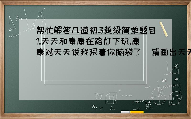 帮忙解答几道初3超级简单题目1.天天和康康在路灯下玩,康康对天天说我踩着你脑袋了  请画出天天在灯下的影子 并且确定康康的位置(给的图很简单 一条表示水平路面的直线. 左边有一垂直