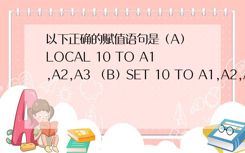 以下正确的赋值语句是（A） LOCAL 10 TO A1,A2,A3 （B）SET 10 TO A1,A2,A3 （C) A1,A2,A3=10 (D) STORE 10 TO A1,A2,A3