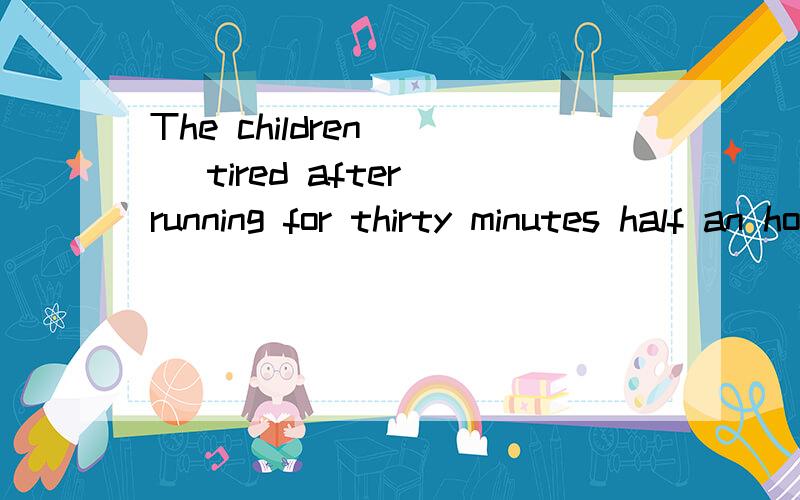The children___ tired after running for thirty minutes half an hour ago.a.feel b.felt c.will feel d.are feeling