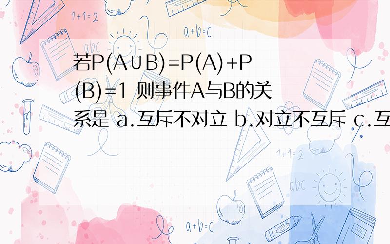 若P(A∪B)=P(A)+P(B)=1 则事件A与B的关系是 a.互斥不对立 b.对立不互斥 c.互斥且对立 d.以上答案都不对我们老师说是选D的...疑惑了...