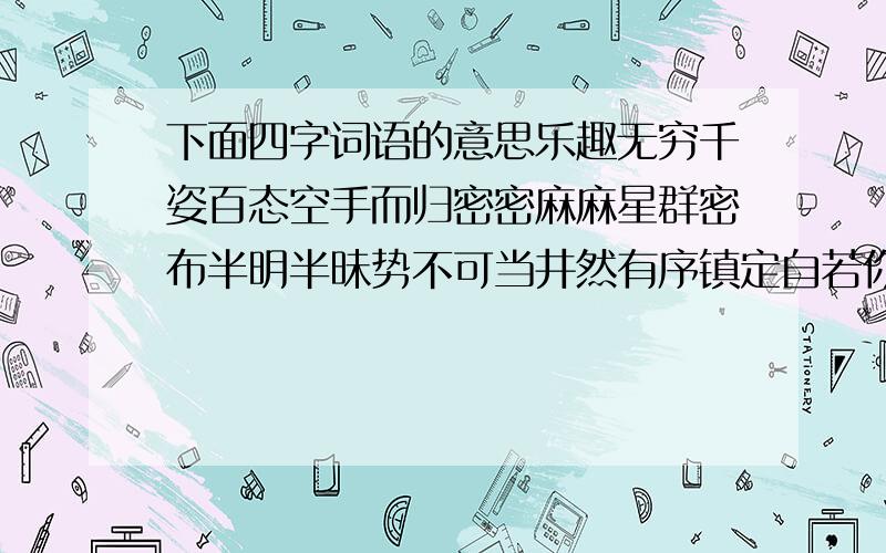 下面四字词语的意思乐趣无穷千姿百态空手而归密密麻麻星群密布半明半昧势不可当井然有序镇定自若你推我搡忠于职守历历在目走投无路美不胜收心旷神怡油然而上鸦雀无声五彩纷呈谈笑