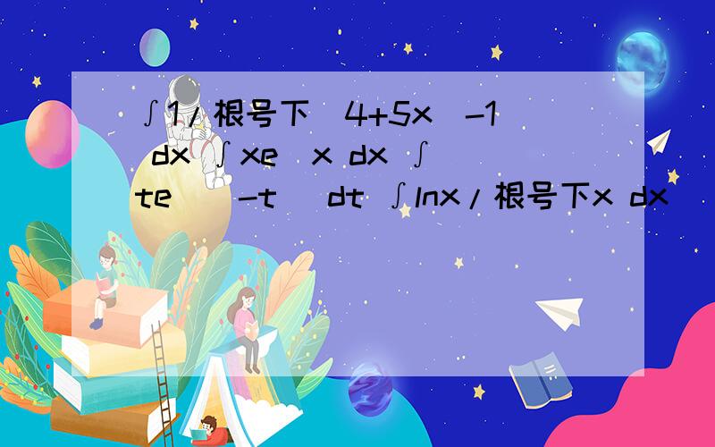 ∫1/根号下(4+5x)-1 dx ∫xe^x dx ∫te^(-t) dt ∫lnx/根号下x dx